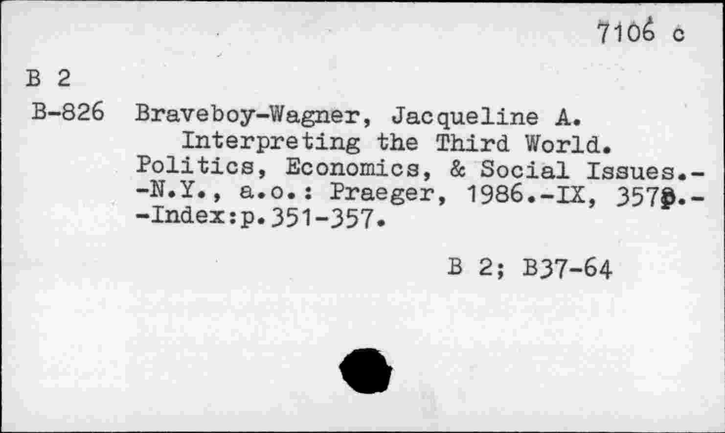 ﻿7ioê c
B 2
B-826
Braveboy-Wagner, Jacqueline A. Interpreting the Third World.
Politics, Economies, & Social Issues.--N.Y., a.o.: Praeger, 1986.-IX, 3578.--Index:p.351-357.
B 2; B37-64